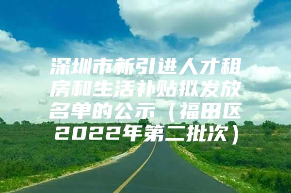 深圳市新引进人才租房和生活补贴拟发放名单的公示（福田区2022年第二批次）