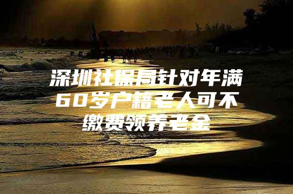 深圳社保局针对年满60岁户籍老人可不缴费领养老金