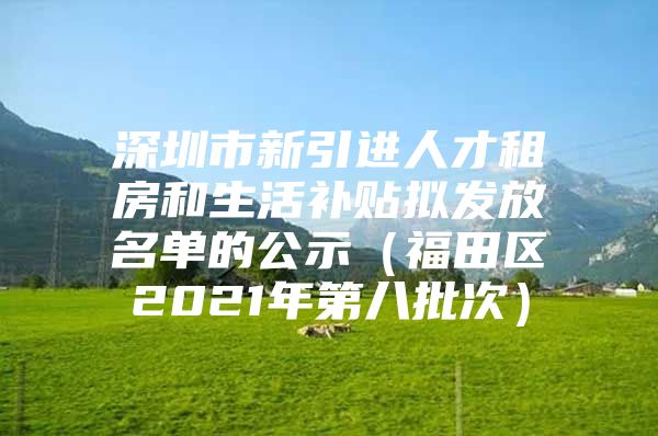 深圳市新引进人才租房和生活补贴拟发放名单的公示（福田区2021年第八批次）