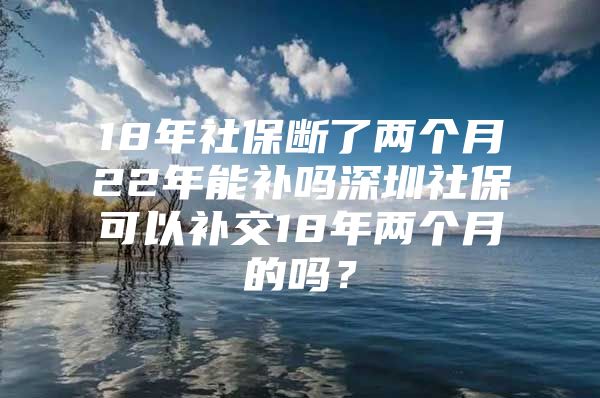 18年社保断了两个月22年能补吗深圳社保可以补交18年两个月的吗？