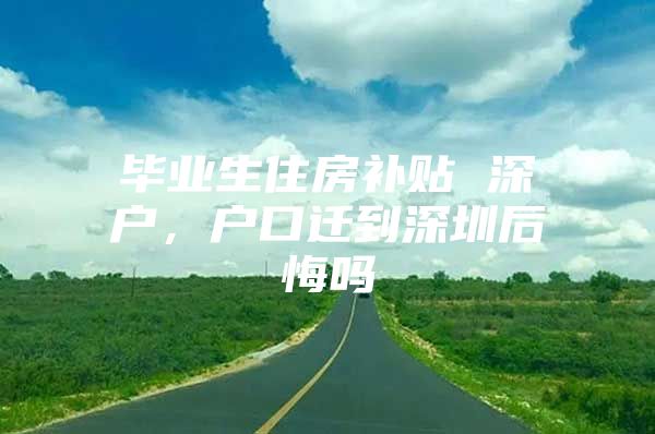 毕业生住房补贴 深户，户口迁到深圳后悔吗