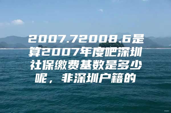 2007.72008.6是算2007年度吧深圳社保缴费基数是多少呢，非深圳户籍的