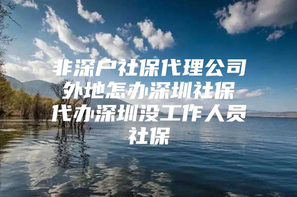 非深户社保代理公司 外地怎办深圳社保 代办深圳没工作人员社保