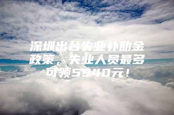 深圳出台失业补助金政策，失业人员最多可领5940元！