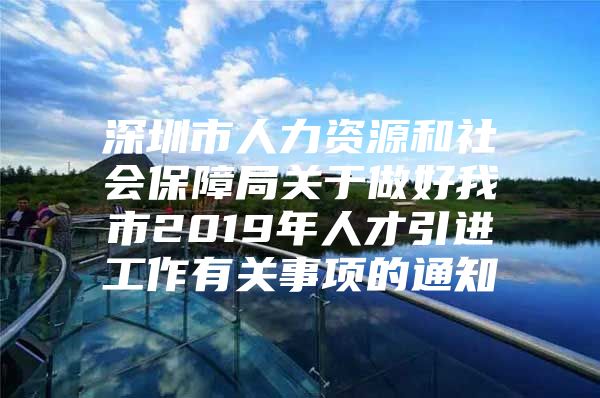 深圳市人力资源和社会保障局关于做好我市2019年人才引进工作有关事项的通知