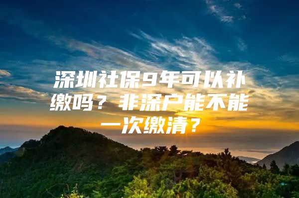 深圳社保9年可以补缴吗？非深户能不能一次缴清？