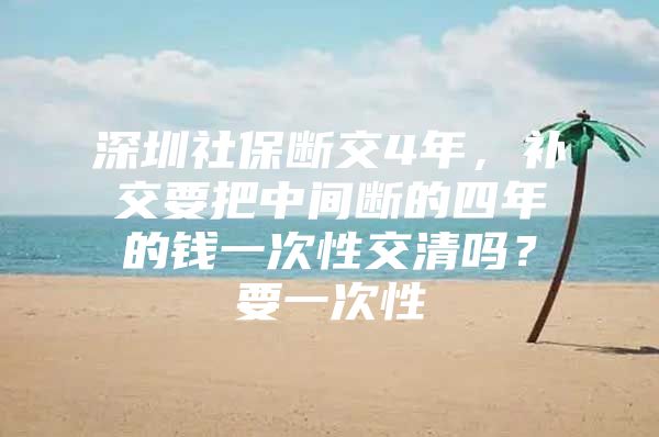 深圳社保断交4年，补交要把中间断的四年的钱一次性交清吗？要一次性