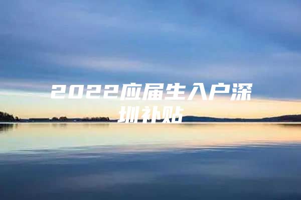 2022应届生入户深圳补贴