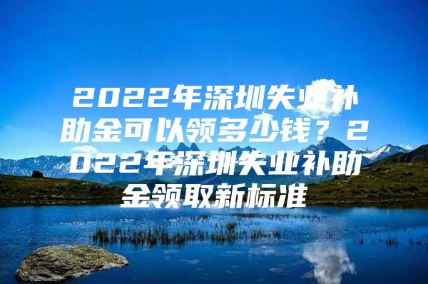 2022年深圳失业补助金可以领多少钱？2022年深圳失业补助金领取新标准