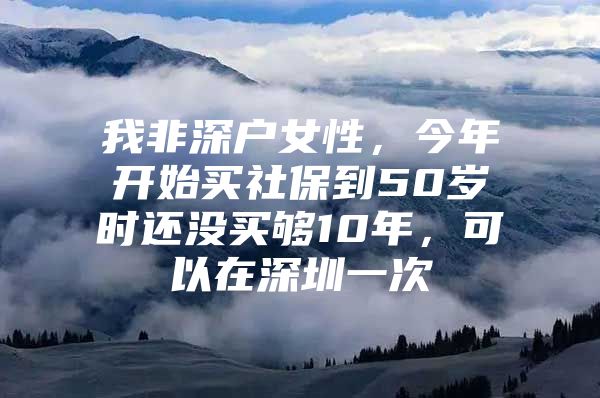 我非深户女性，今年开始买社保到50岁时还没买够10年，可以在深圳一次