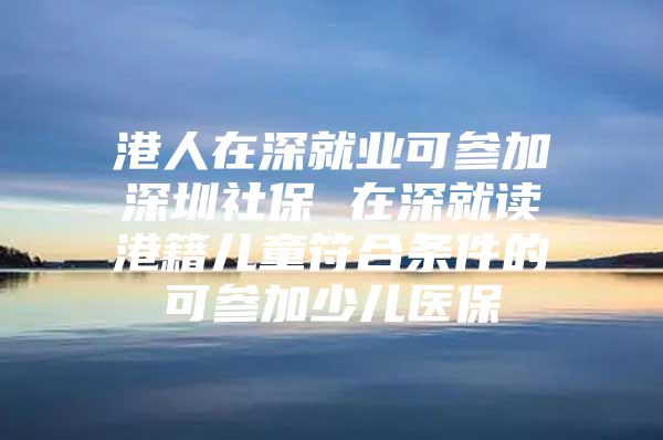 港人在深就业可参加深圳社保 在深就读港籍儿童符合条件的可参加少儿医保