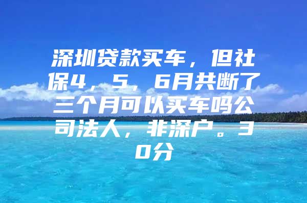 深圳贷款买车，但社保4，5，6月共断了三个月可以买车吗公司法人，非深户。30分