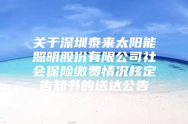 关于深圳泰来太阳能照明股份有限公司社会保险缴费情况核定告知书的送达公告