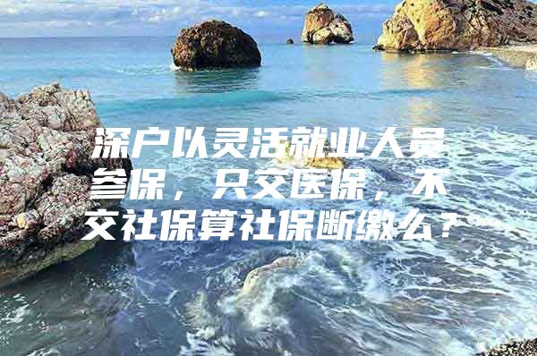 深户以灵活就业人员参保，只交医保，不交社保算社保断缴么？