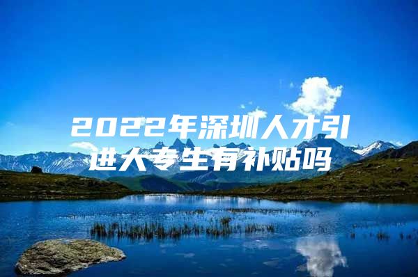 2022年深圳人才引进大专生有补贴吗