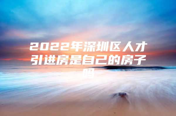 2022年深圳区人才引进房是自己的房子吗