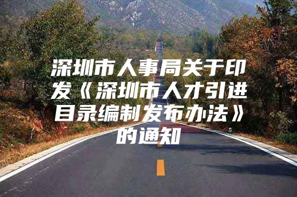 深圳市人事局关于印发《深圳市人才引进目录编制发布办法》的通知