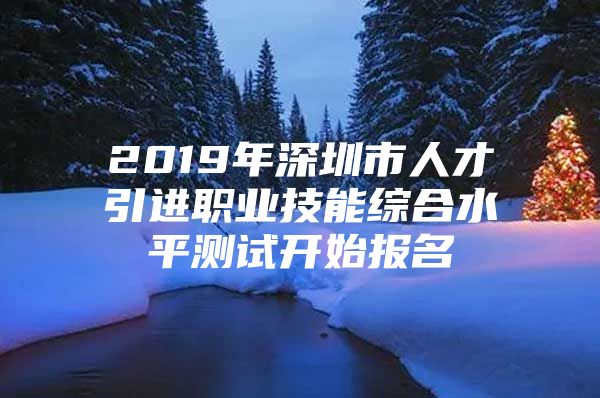 2019年深圳市人才引进职业技能综合水平测试开始报名