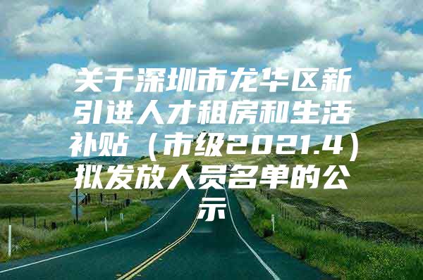 关于深圳市龙华区新引进人才租房和生活补贴（市级2021.4）拟发放人员名单的公示