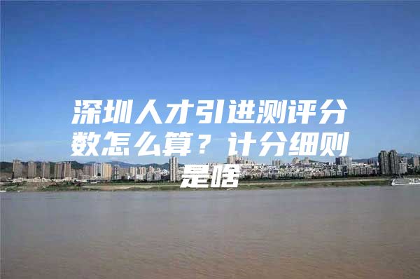 深圳人才引进测评分数怎么算？计分细则是啥