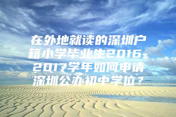 在外地就读的深圳户籍小学毕业生2016-2017学年如何申请深圳公办初中学位？