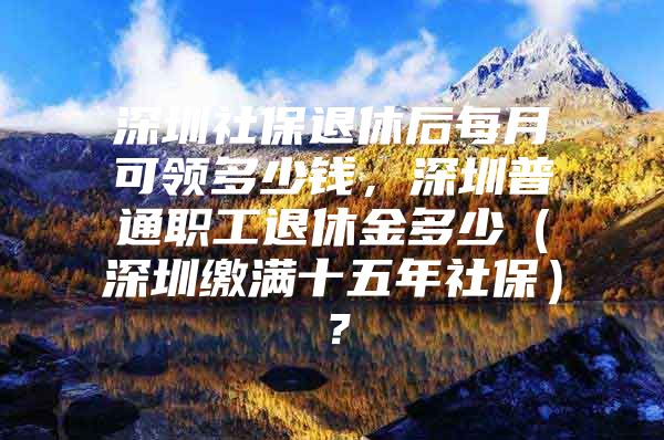 深圳社保退休后每月可领多少钱，深圳普通职工退休金多少（深圳缴满十五年社保）？