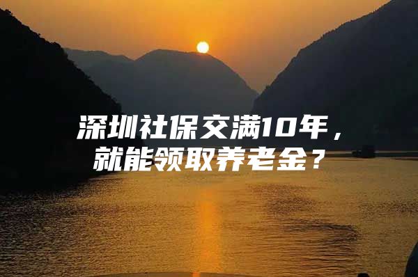 深圳社保交满10年，就能领取养老金？