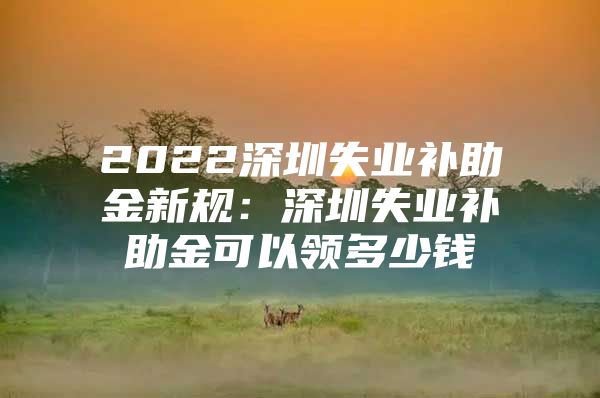 2022深圳失业补助金新规：深圳失业补助金可以领多少钱