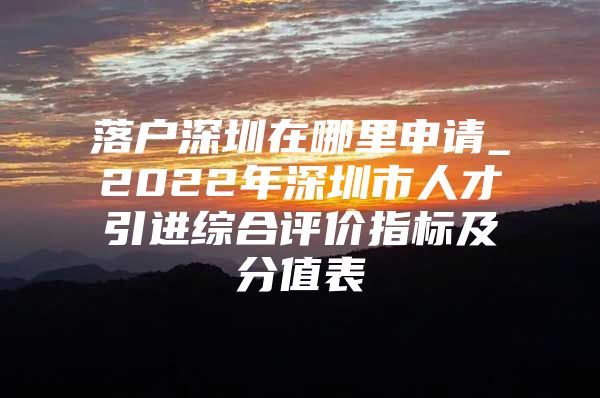 落户深圳在哪里申请_2022年深圳市人才引进综合评价指标及分值表