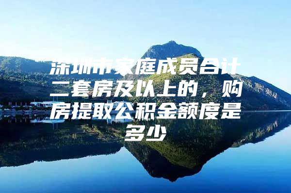 深圳市家庭成员合计二套房及以上的，购房提取公积金额度是多少