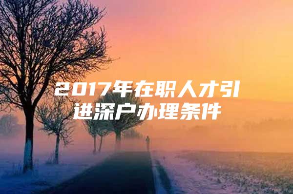 2017年在职人才引进深户办理条件