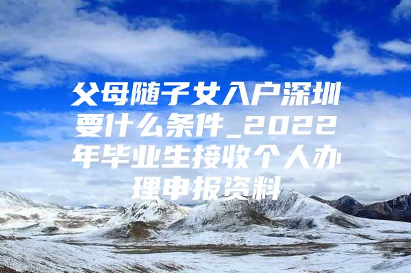 父母随子女入户深圳要什么条件_2022年毕业生接收个人办理申报资料