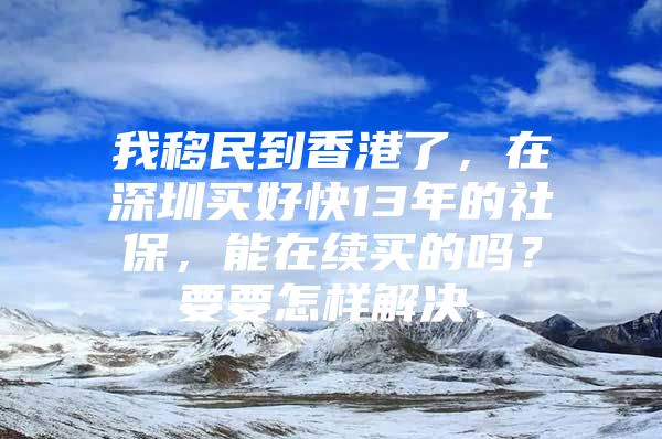 我移民到香港了，在深圳买好快13年的社保，能在续买的吗？要要怎样解决．