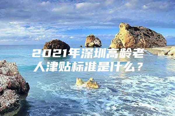 2021年深圳高龄老人津贴标准是什么？