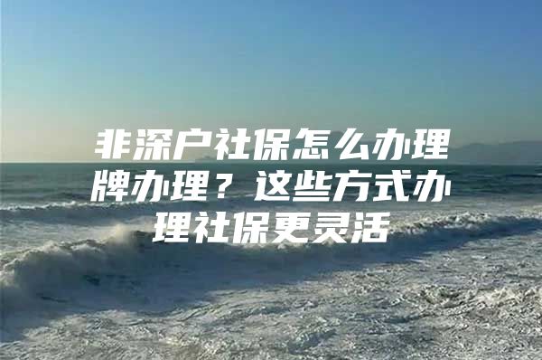 非深户社保怎么办理牌办理？这些方式办理社保更灵活