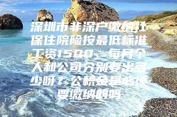 深圳市非深户缴纳社保住院险按最低标准工资1500，每月个人和公司分别要出多少呀？公积金是必须要缴纳的吗