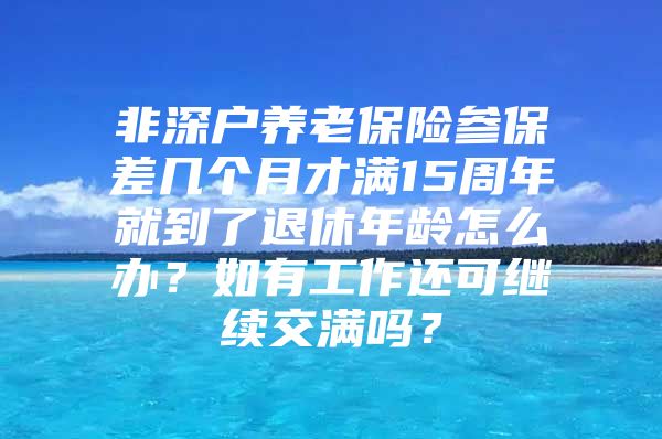 非深户养老保险参保差几个月才满15周年就到了退休年龄怎么办？如有工作还可继续交满吗？