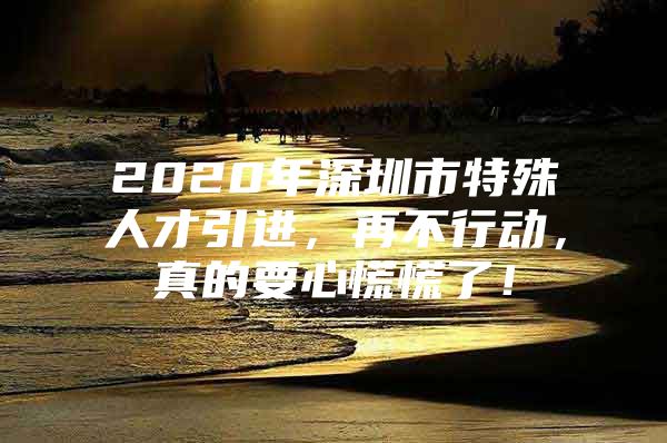 2020年深圳市特殊人才引进，再不行动，真的要心慌慌了！