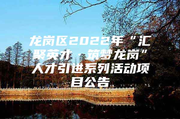 龙岗区2022年“汇聚英才·筑梦龙岗”人才引进系列活动项目公告