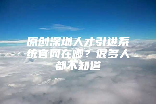 原创深圳人才引进系统官网在哪？很多人都不知道