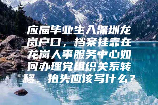 应届毕业生入深圳龙岗户口，档案挂靠在龙岗人事服务中心如何办理党组织关系转移，抬头应该写什么？