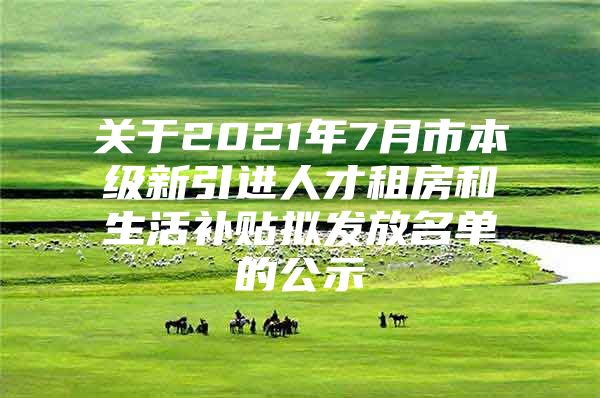 关于2021年7月市本级新引进人才租房和生活补贴拟发放名单的公示