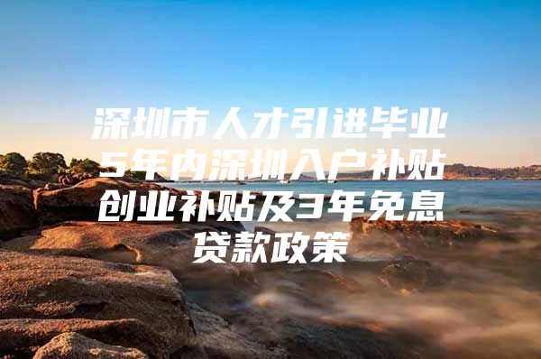 深圳市人才引进毕业5年内深圳入户补贴创业补贴及3年免息贷款政策