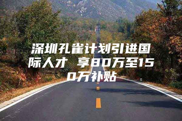 深圳孔雀计划引进国际人才 享80万至150万补贴