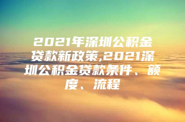 2021年深圳公积金贷款新政策,2021深圳公积金贷款条件、额度、流程