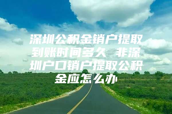 深圳公积金销户提取到账时间多久 非深圳户口销户提取公积金应怎么办