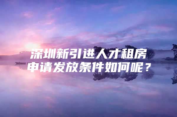 深圳新引进人才租房申请发放条件如何呢？