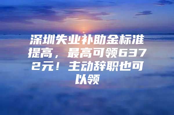 深圳失业补助金标准提高，最高可领6372元！主动辞职也可以领