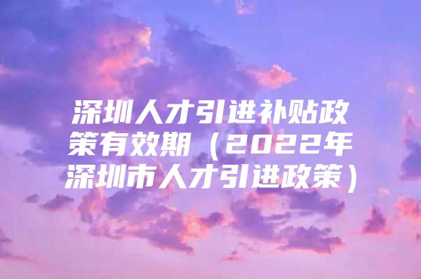 深圳人才引进补贴政策有效期（2022年深圳市人才引进政策）