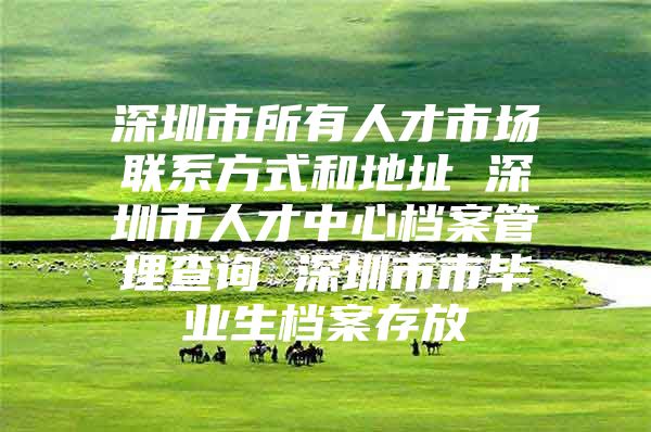 深圳市所有人才市场联系方式和地址 深圳市人才中心档案管理查询 深圳市市毕业生档案存放